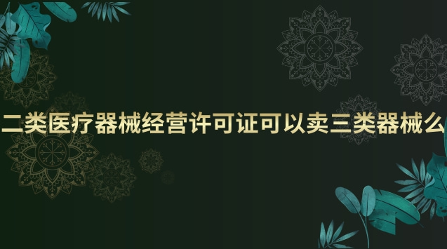 二類醫(yī)療器械經(jīng)營許可證可以賣三類器械么 二類醫(yī)療器械經(jīng)營許可證和備案有什么區(qū)別